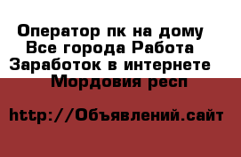 Оператор пк на дому - Все города Работа » Заработок в интернете   . Мордовия респ.